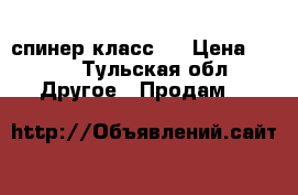 спинер класс ! › Цена ­ 450 - Тульская обл. Другое » Продам   